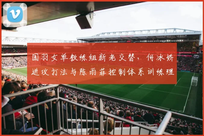 国羽女单教练组新老交替，何冰娇进攻打法与陈雨菲控制体系训练理念差异