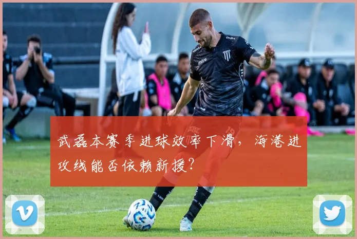 武磊本赛季进球效率下滑，海港进攻线能否依赖新援？