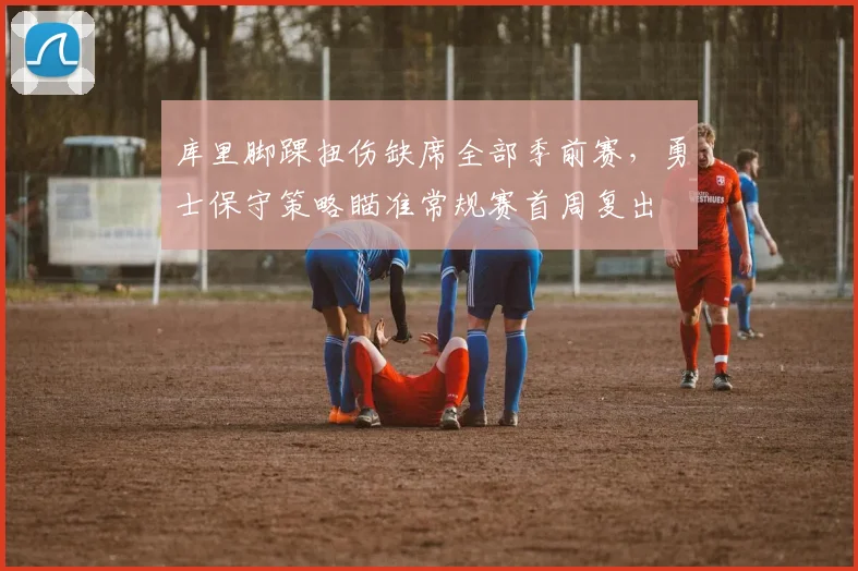 库里脚踝扭伤缺席全部季前赛，勇士保守策略瞄准常规赛首周复出