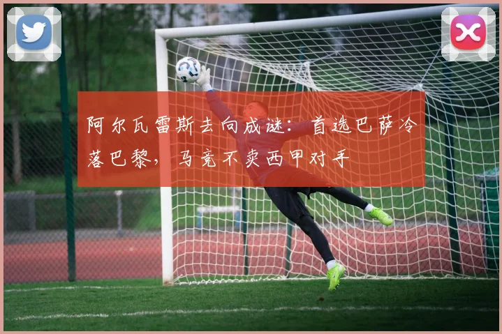阿尔瓦雷斯去向成谜：首选巴萨冷落巴黎，马竞不卖西甲对手