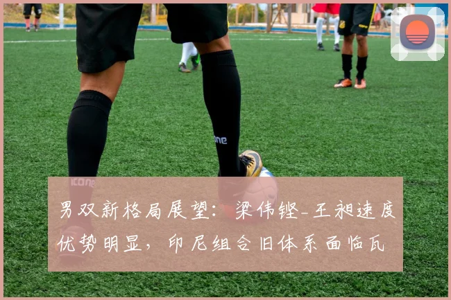 男双新格局展望：梁伟铿_王昶速度优势明显，印尼组合旧体系面临瓦解