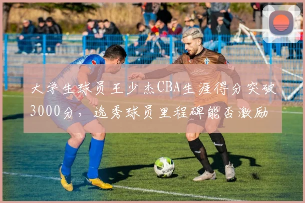 大学生球员王少杰CBA生涯得分突破3000分，选秀球员里程碑能否激励更多校园篮球？