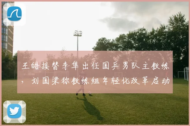王皓接替李隼出任国乒男队主教练，刘国梁称教练组年轻化改革启动