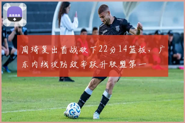 周琦复出首战砍下22分14篮板，广东内线攻防效率跃升联盟第一